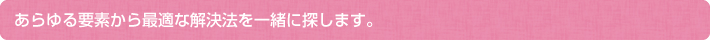 あらゆる要素から最適な解決法を一緒に探します。