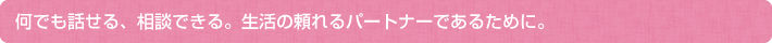 何でも話せる、相談できる。生活の頼れるパートナーであるために。
