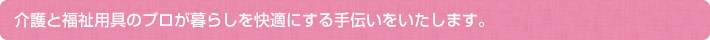 介護と福祉用具のプロが暮らしを快適にする手伝いをいたします。